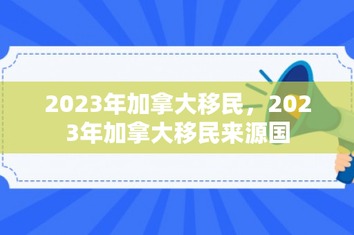 2023年加拿大移民，2023年加拿大移民来源国