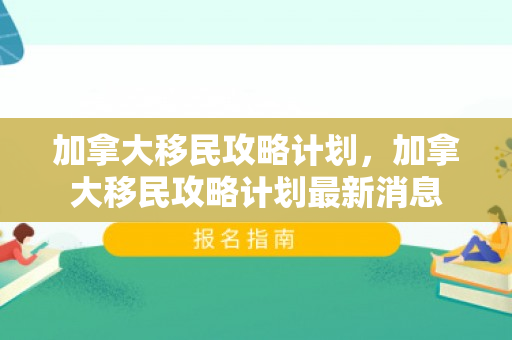 加拿大移民攻略计划，加拿大移民攻略计划最新消息