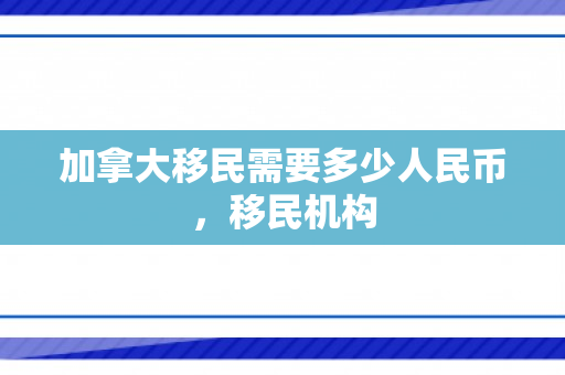 加拿大移民需要多少人民币，移民机构