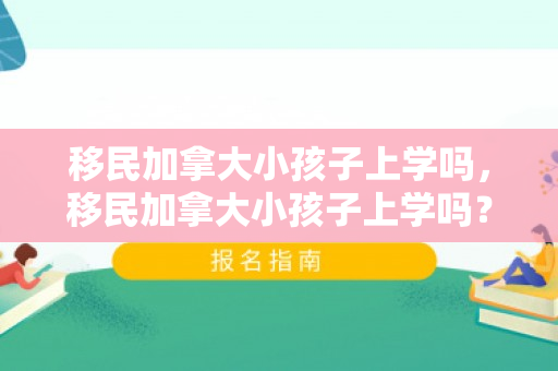 移民加拿大小孩子上学吗，移民加拿大小孩子上学吗？——探究加拿大教育制度与移民家庭的教育选择