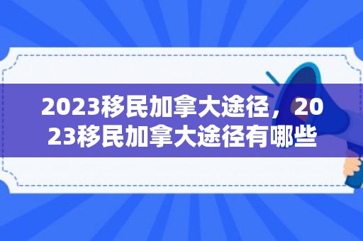 2023移民加拿大途径，2023移民加拿大途径有哪些