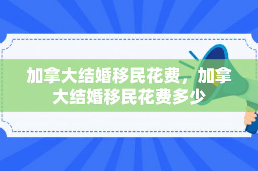 加拿大结婚移民花费，加拿大结婚移民花费多少