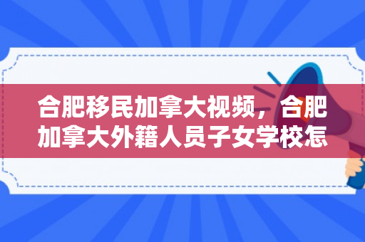 合肥移民加拿大视频，合肥加拿大外籍人员子女学校怎么样