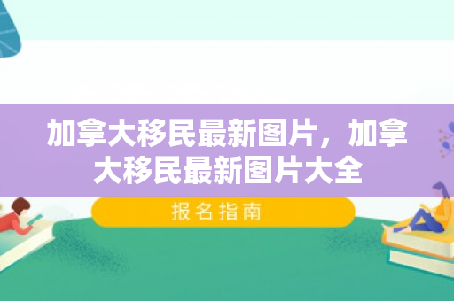 加拿大移民最新图片，加拿大移民最新图片大全