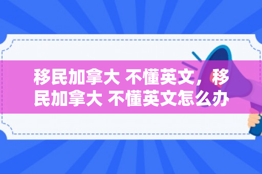 移民加拿大 不懂英文，移民加拿大 不懂英文怎么办