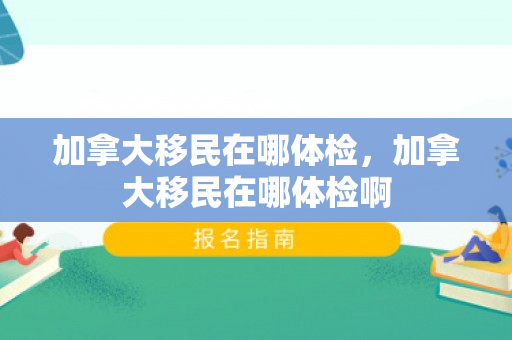 加拿大移民在哪体检，加拿大移民在哪体检啊