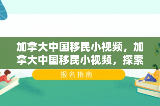 加拿大中国移民小视频，加拿大中国移民小视频，探索新生活的点滴