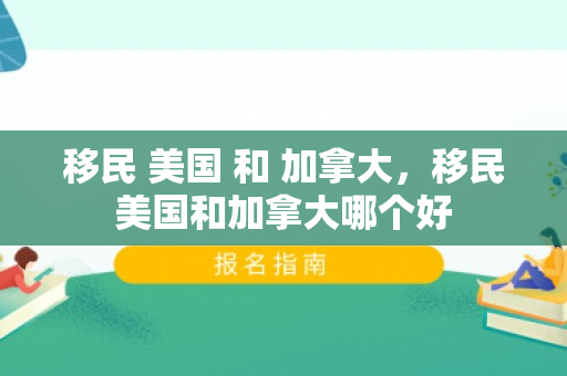 移民 美国 和 加拿大，移民美国和加拿大哪个好