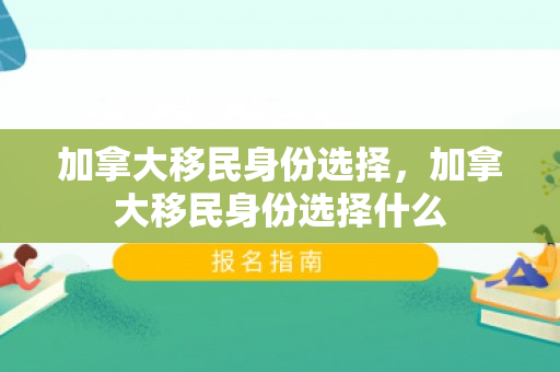 加拿大移民身份选择，加拿大移民身份选择什么