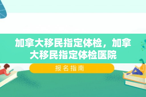 加拿大移民指定体检，加拿大移民指定体检医院