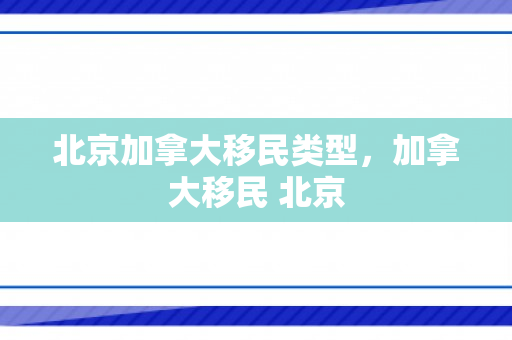 北京加拿大移民类型，加拿大移民 北京