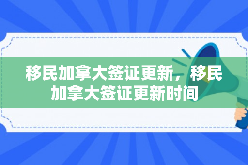 移民加拿大签证更新，移民加拿大签证更新时间
