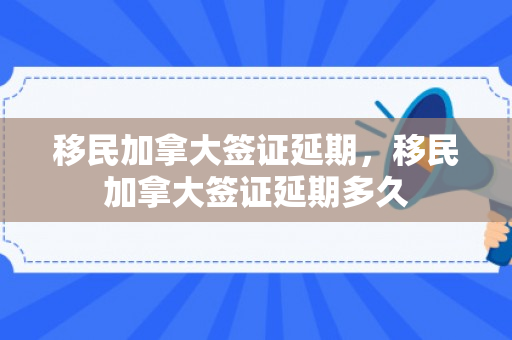 移民加拿大签证延期，移民加拿大签证延期多久