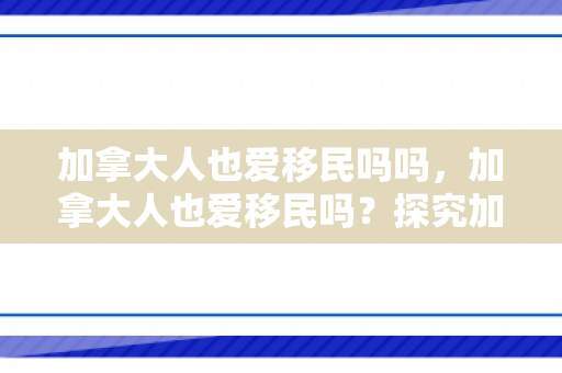 加拿大人也爱移民吗吗，加拿大人也爱移民吗？探究加拿大的移民文化与吸引力