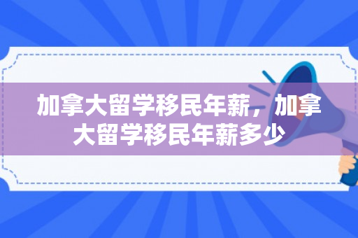 加拿大留学移民年薪，加拿大留学移民年薪多少