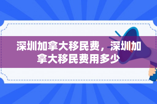 深圳加拿大移民费，深圳加拿大移民费用多少