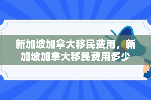 新加坡加拿大移民费用，新加坡加拿大移民费用多少