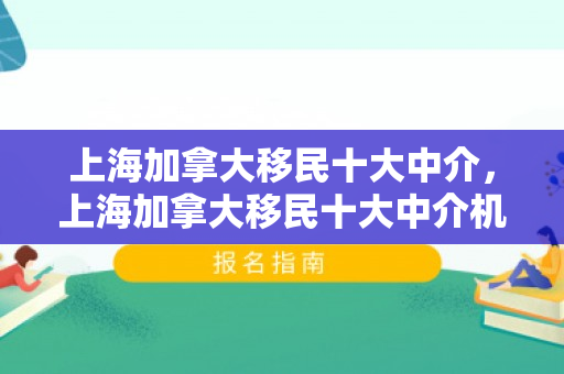 上海加拿大移民十大中介，上海加拿大移民十大中介机构深度解析