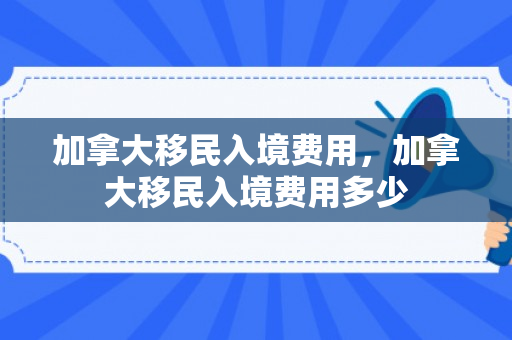 加拿大移民入境费用，加拿大移民入境费用多少