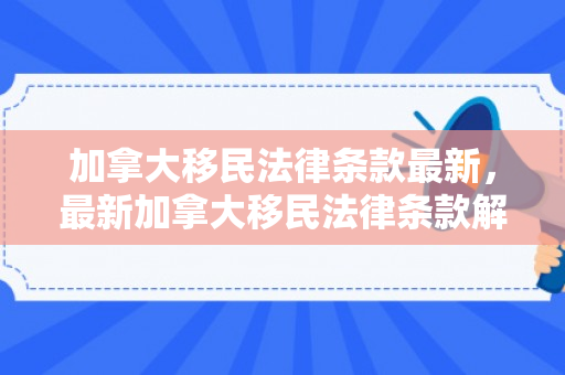 加拿大移民法律条款最新，最新加拿大移民法律条款解析
