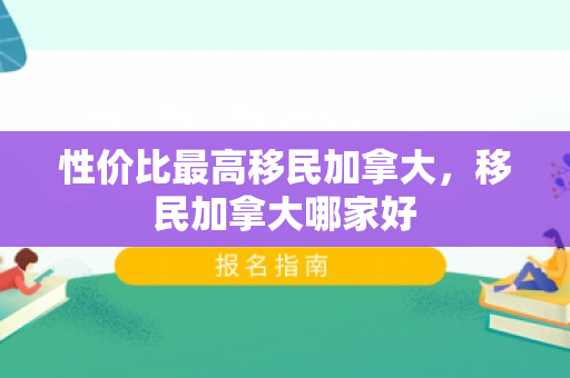 性价比最高移民加拿大，移民加拿大哪家好