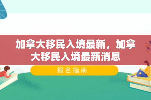 加拿大移民入境最新，加拿大移民入境最新消息