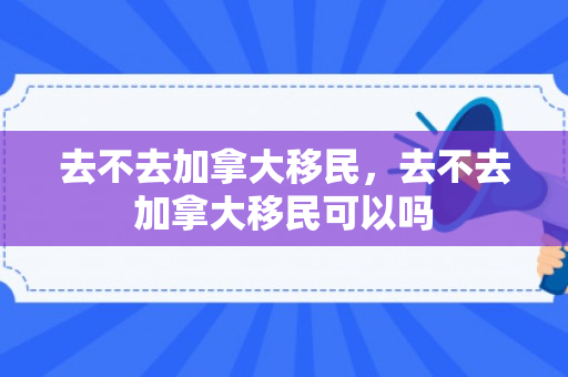 去不去加拿大移民，去不去加拿大移民可以吗