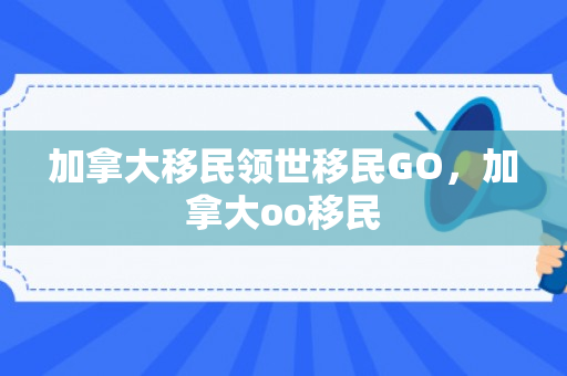 加拿大移民领世移民GO，加拿大oo移民