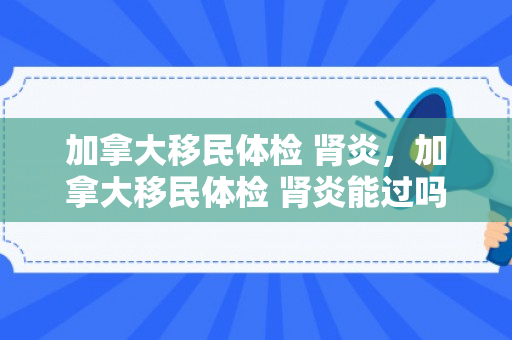 加拿大移民体检 肾炎，加拿大移民体检 肾炎能过吗