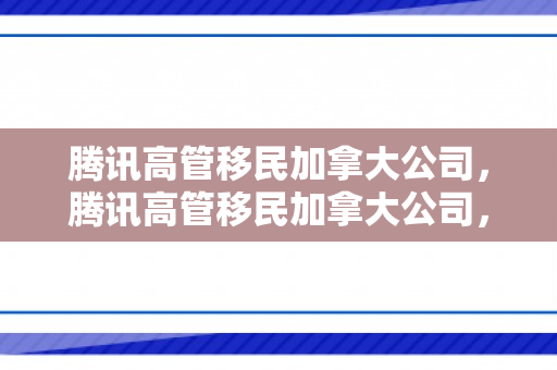 腾讯高管移民加拿大公司，腾讯高管移民加拿大公司，全球化背景下的企业人才流动与挑战