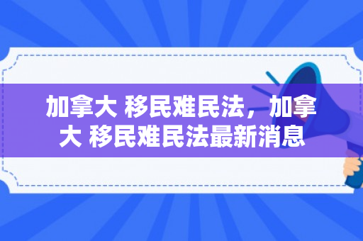 加拿大 移民难民法，加拿大 移民难民法最新消息