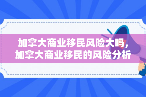 加拿大商业移民风险大吗，加拿大商业移民的风险分析，究竟有多大风险？