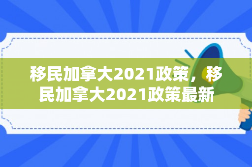 移民加拿大2021政策，移民加拿大2021政策最新