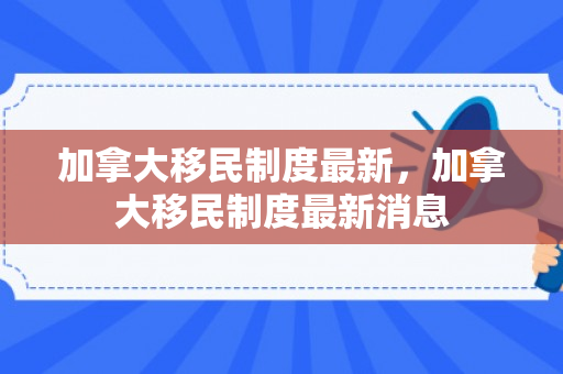加拿大移民制度最新，加拿大移民制度最新消息