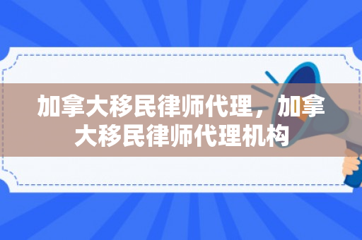 加拿大移民律师代理，加拿大移民律师代理机构