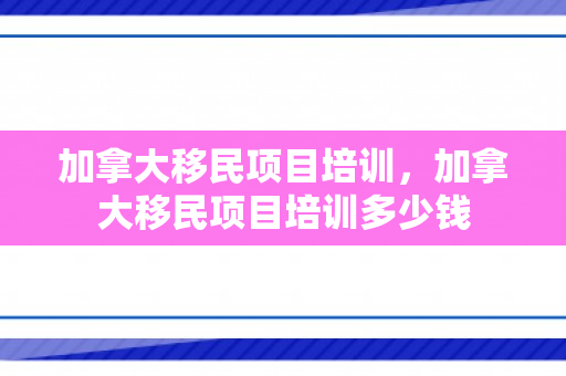 加拿大移民项目培训，加拿大移民项目培训多少钱