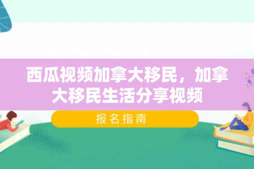 西瓜视频加拿大移民，加拿大移民生活分享视频