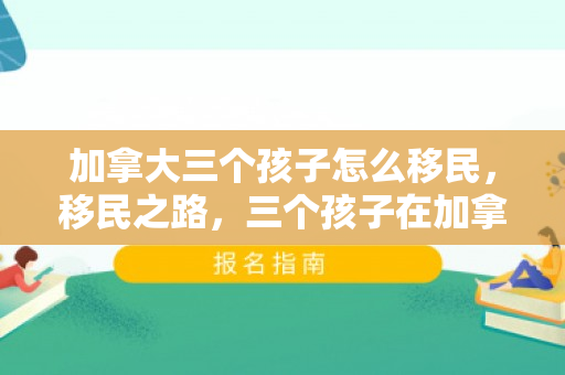 加拿大三个孩子怎么移民，移民之路，三个孩子在加拿大的新生活