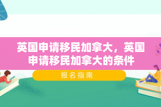 英国申请移民加拿大，英国申请移民加拿大的条件