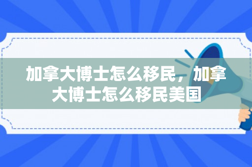 加拿大博士怎么移民，加拿大博士怎么移民美国