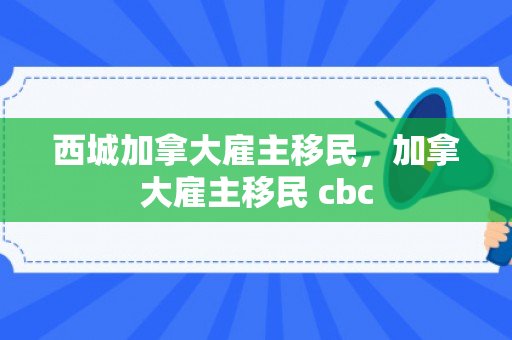 西城加拿大雇主移民，加拿大雇主移民 cbc