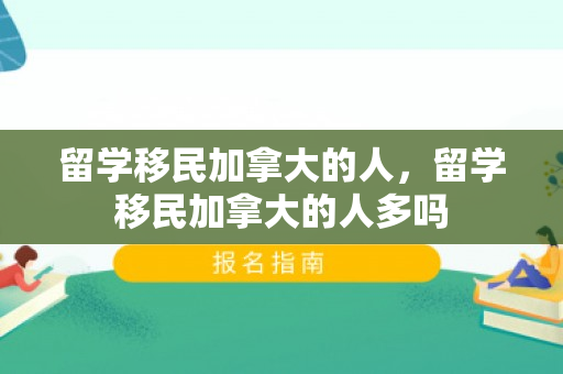 留学移民加拿大的人，留学移民加拿大的人多吗