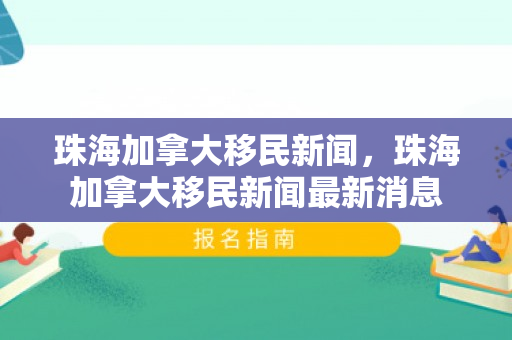 珠海加拿大移民新闻，珠海加拿大移民新闻最新消息