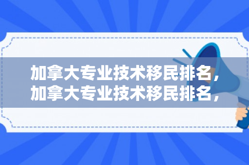 加拿大专业技术移民排名，加拿大专业技术移民排名，探索最佳移民途径与热门职业领域