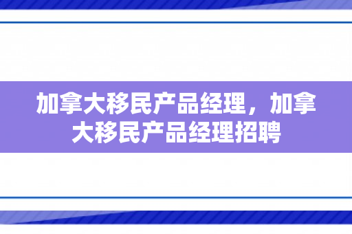 加拿大移民产品经理，加拿大移民产品经理招聘