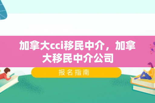 加拿大cci移民中介，加拿大移民中介公司