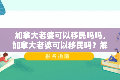 加拿大老婆可以移民吗吗，加拿大老婆可以移民吗？解读加拿大移民政策中的伴侣移民