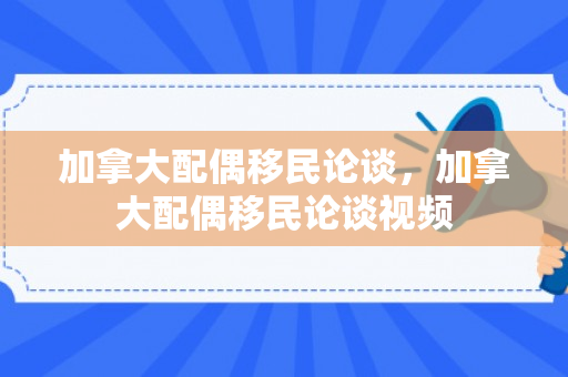 加拿大配偶移民论谈，加拿大配偶移民论谈视频