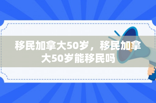 移民加拿大50岁，移民加拿大50岁能移民吗