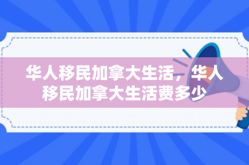 华人移民加拿大生活，华人移民加拿大生活费多少